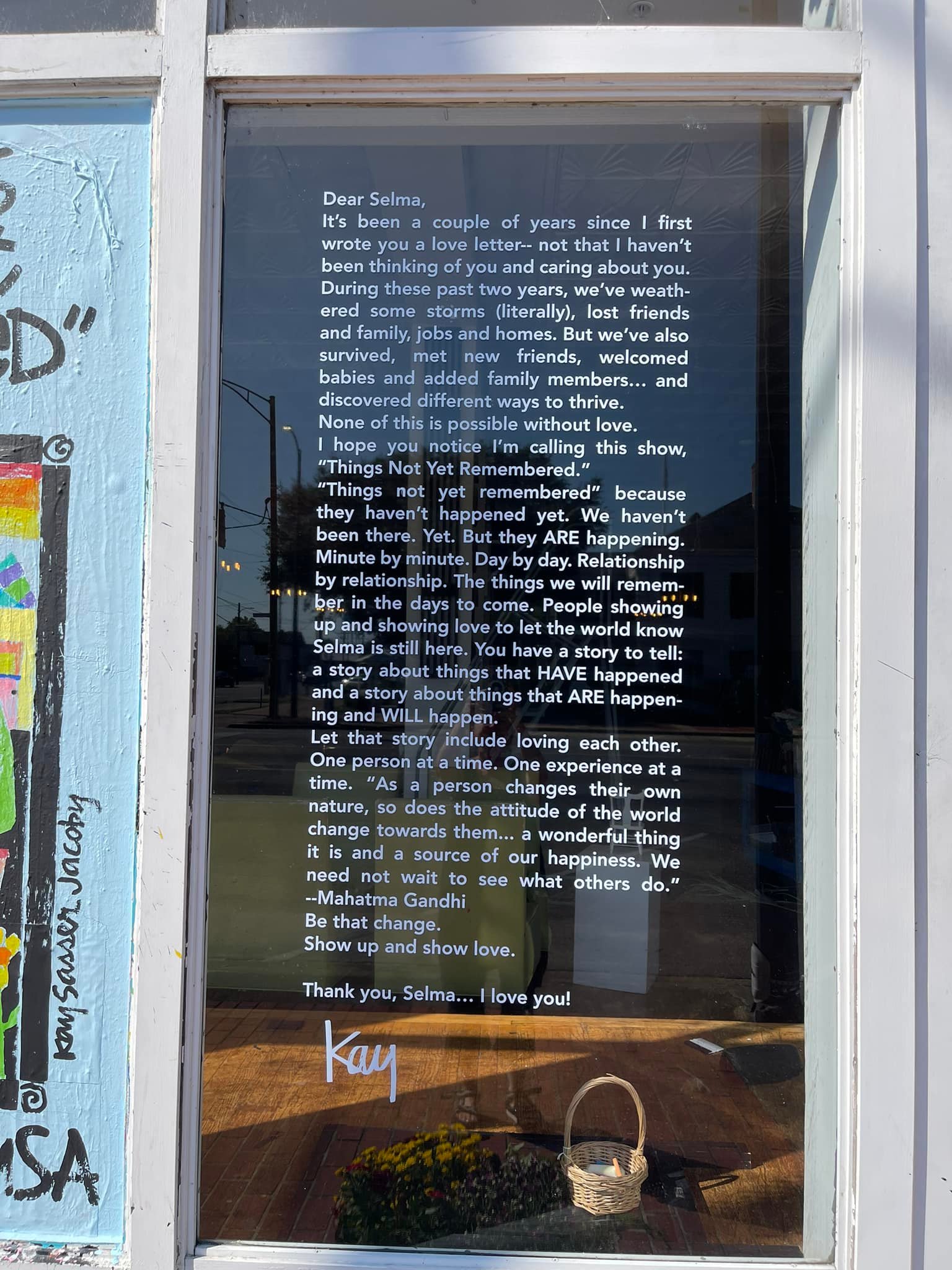 Dear Selma,<br />
It's been a coule of years since I first wrote you a love letter -- not that I haven't been thinking of you and caring about you. During these past two years, we've weathered some storms (literally), lost friends and family, jobs and homes. But we've also survived, met new friends, welcomed. babies and added family members... and discovered different ways to thrive.<br />
None of this is possible without love. I hope you notice I'm calling this show, "Things Not Yet Remembered."<br />
"Things not yet remembered" because they haven't happened yet. We havent been there. Yet. But they ARE happening. Minute by minute. Day by day. Relatinoship by relationship. The things we will remember in the days to come. People showing up and showing love to let the world know Selma is still here. You have a story to tell: a story about things that HAVE happened and a story about things that ARE happening and WILL happen.<br />
Let that story include loving each other. One person at a time. One experience at a time. "As a person changes their own nature, so does the attitude of the world change towards them... a wonderful thing it is and a source of our happiness. We need not wait to see what others do."<br />
- Mahatma Gandhi<br />
Be that change. Show up and show love.</p>
<p>Thank you, Selma... I love you!<br />
Kay